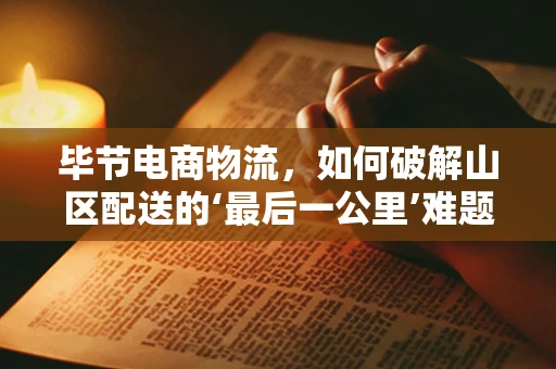 毕节电商物流，如何破解山区配送的‘最后一公里’难题？