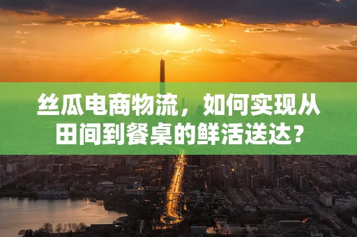 丝瓜电商物流，如何实现从田间到餐桌的鲜活送达？