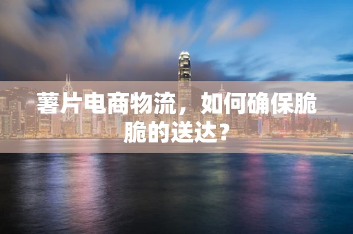 薯片电商物流，如何确保脆脆的送达？