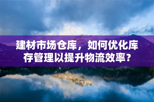 建材市场仓库，如何优化库存管理以提升物流效率？