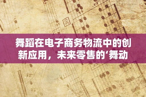 舞蹈在电子商务物流中的创新应用，未来零售的‘舞动’新篇章？