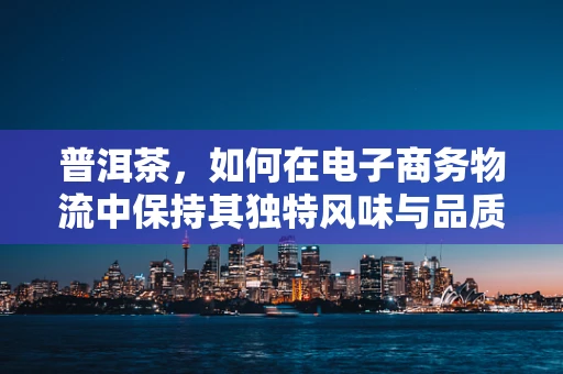 普洱茶，如何在电子商务物流中保持其独特风味与品质？