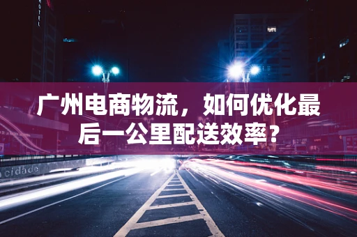 广州电商物流，如何优化最后一公里配送效率？