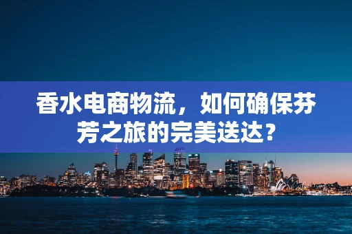 香水电商物流，如何确保芬芳之旅的完美送达？