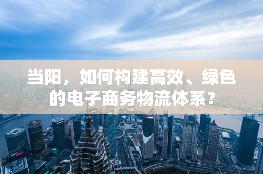 当阳，如何构建高效、绿色的电子商务物流体系？