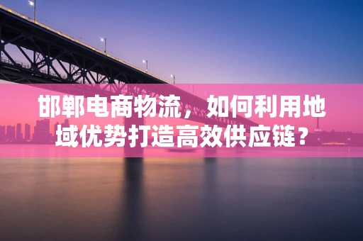 邯郸电商物流，如何利用地域优势打造高效供应链？