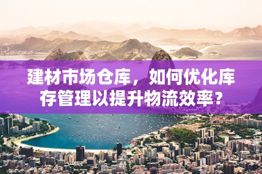 建材市场仓库，如何优化库存管理以提升物流效率？