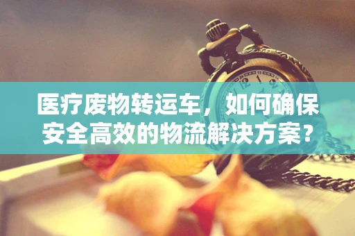 医疗废物转运车，如何确保安全高效的物流解决方案？