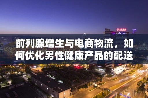 前列腺增生与电商物流，如何优化男性健康产品的配送方案？