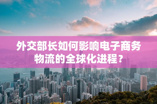 外交部长如何影响电子商务物流的全球化进程？