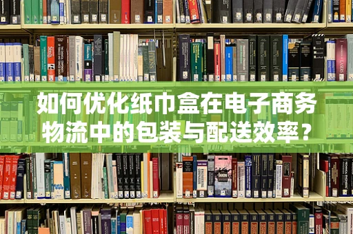 如何优化纸巾盒在电子商务物流中的包装与配送效率？