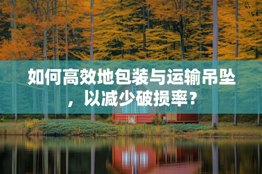 如何高效地包装与运输吊坠，以减少破损率？