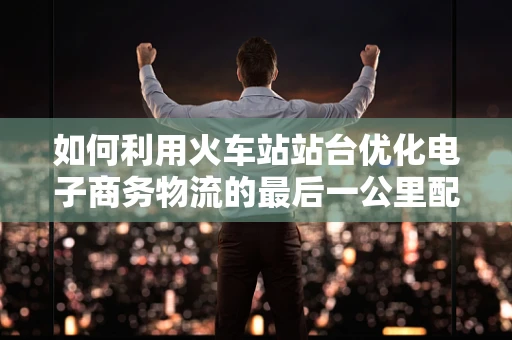 如何利用火车站站台优化电子商务物流的最后一公里配送？