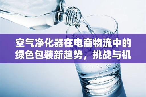 空气净化器在电商物流中的绿色包装新趋势，挑战与机遇并存？