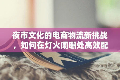 夜市文化的电商物流新挑战，如何在灯火阑珊处高效配送？