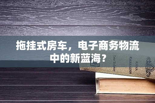 拖挂式房车，电子商务物流中的新蓝海？