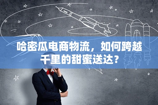 哈密瓜电商物流，如何跨越千里的甜蜜送达？