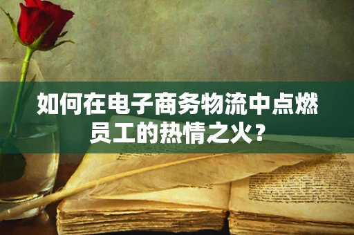如何在电子商务物流中点燃员工的热情之火？