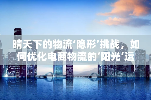 晴天下的物流‘隐形’挑战，如何优化电商物流的‘阳光’运营？
