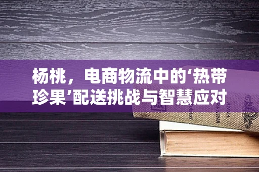 杨桃，电商物流中的‘热带珍果’配送挑战与智慧应对