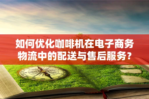 如何优化咖啡机在电子商务物流中的配送与售后服务？