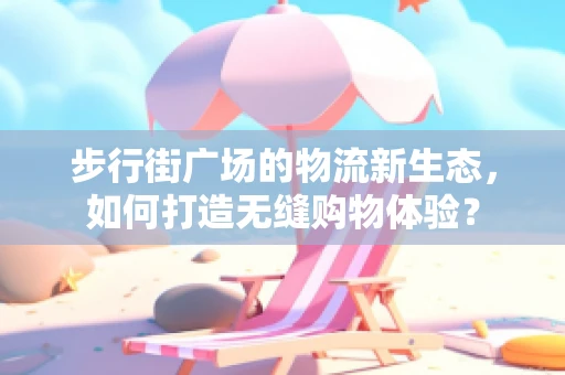 步行街广场的物流新生态，如何打造无缝购物体验？
