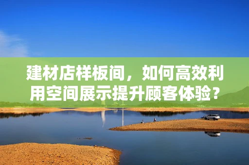 建材店样板间，如何高效利用空间展示提升顾客体验？