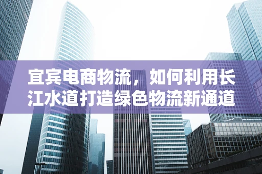 宜宾电商物流，如何利用长江水道打造绿色物流新通道？