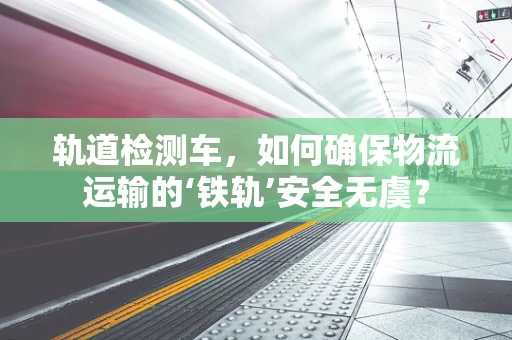 轨道检测车，如何确保物流运输的‘铁轨’安全无虞？