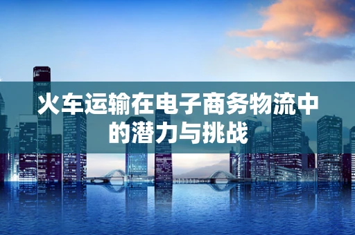 火车运输在电子商务物流中的潜力与挑战