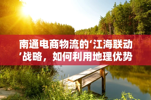 南通电商物流的‘江海联动’战略，如何利用地理优势促进发展？