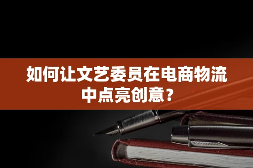 如何让文艺委员在电商物流中点亮创意？