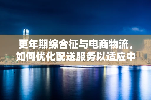 更年期综合征与电商物流，如何优化配送服务以适应中年客户群体？