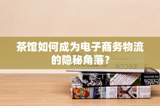 茶馆如何成为电子商务物流的隐秘角落？