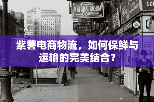 紫薯电商物流，如何保鲜与运输的完美结合？