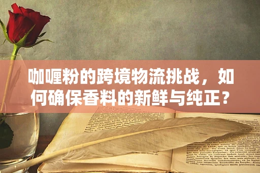 咖喱粉的跨境物流挑战，如何确保香料的新鲜与纯正？