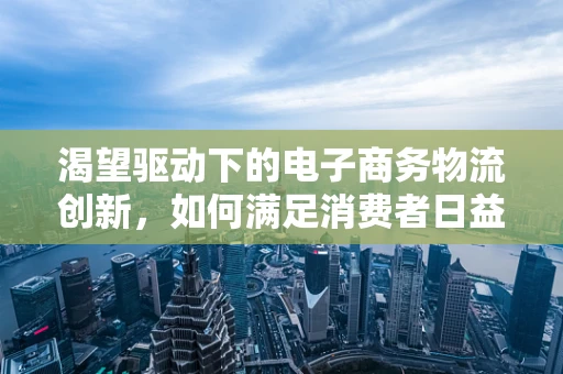 渴望驱动下的电子商务物流创新，如何满足消费者日益增长的期待？