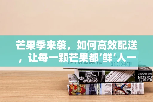 芒果季来袭，如何高效配送，让每一颗芒果都‘鲜’人一步？