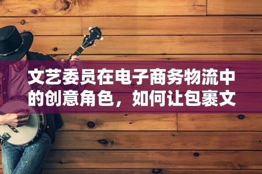 文艺委员在电子商务物流中的创意角色，如何让包裹文艺起来？