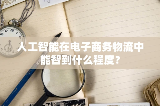 人工智能在电子商务物流中能智到什么程度？