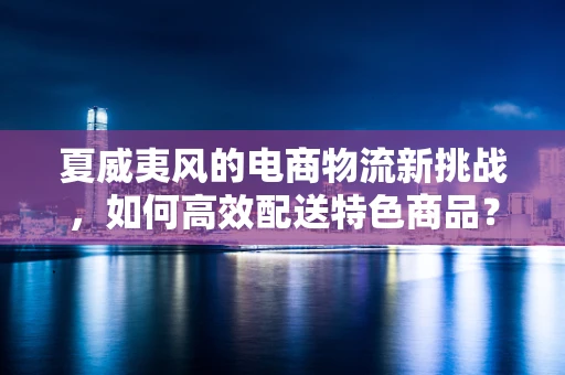 夏威夷风的电商物流新挑战，如何高效配送特色商品？