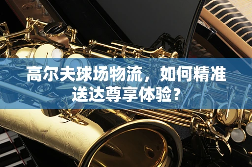 高尔夫球场物流，如何精准送达尊享体验？