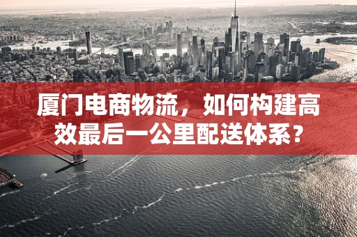 厦门电商物流，如何构建高效最后一公里配送体系？