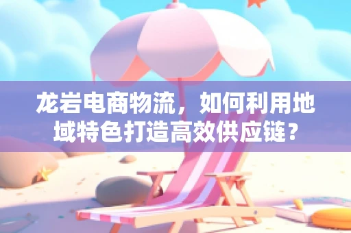 龙岩电商物流，如何利用地域特色打造高效供应链？