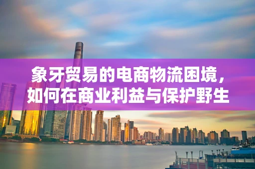 象牙贸易的电商物流困境，如何在商业利益与保护野生动物之间找到平衡？