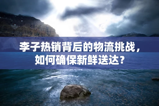 李子热销背后的物流挑战，如何确保新鲜送达？