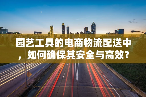 园艺工具的电商物流配送中，如何确保其安全与高效？