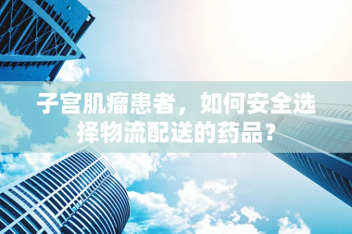 子宫肌瘤患者，如何安全选择物流配送的药品？