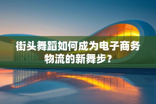 街头舞蹈如何成为电子商务物流的新舞步？