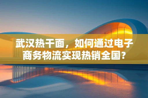 武汉热干面，如何通过电子商务物流实现热销全国？